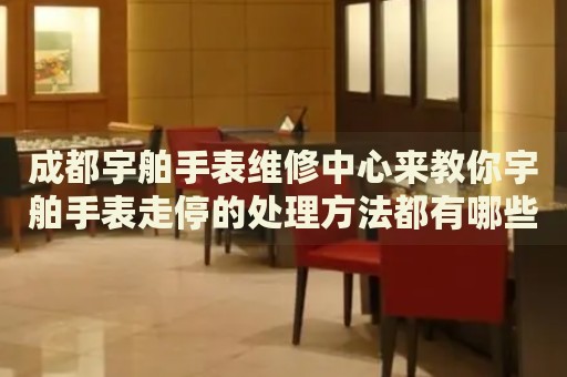 成都宇舶手表維修中心來教你宇舶手表走停的處理方法都有哪些？