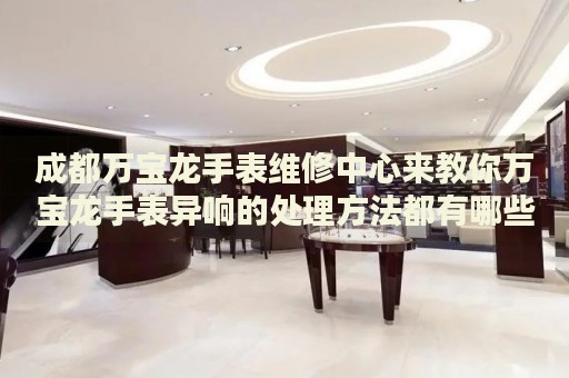 成都萬寶龍手表維修中心來教你萬寶龍手表異響的處理方法都有哪些？