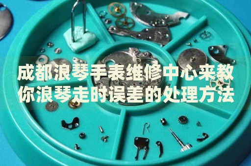 成都浪琴手表維修中心來教你浪琴走時(shí)誤差的處理方法都有哪些？