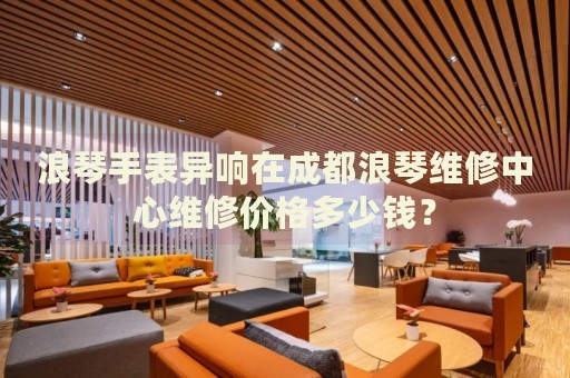 浪琴手表異響在成都浪琴維修中心維修價(jià)格多少錢？