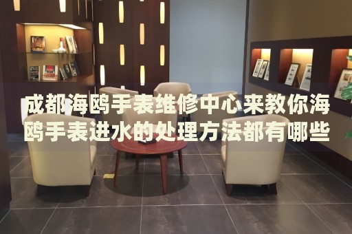 成都海鷗手表維修中心來教你海鷗手表進水的處理方法都有哪些？