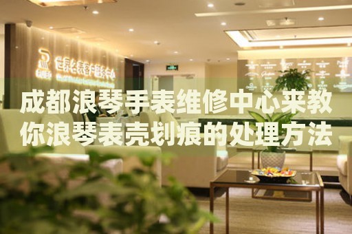 成都浪琴手表維修中心來教你浪琴表殼劃痕的處理方法都有哪些？
