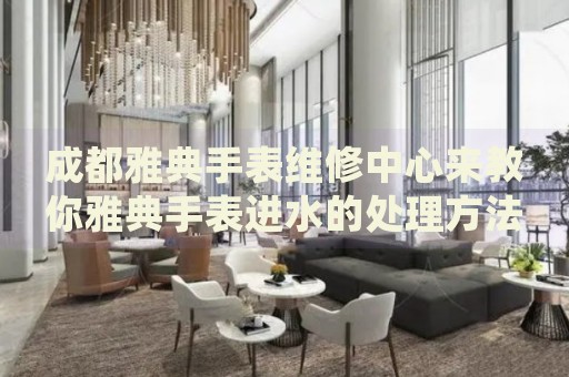 成都雅典手表維修中心來教你雅典手表進水的處理方法都有哪些？
