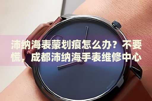 沛納海表蒙劃痕怎么辦？不要慌，成都沛納海手表維修中心來幫忙
