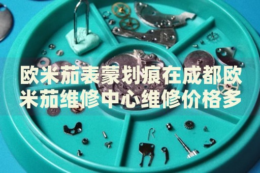 歐米茄表蒙劃痕在成都?xì)W米茄維修中心維修價格多少錢？