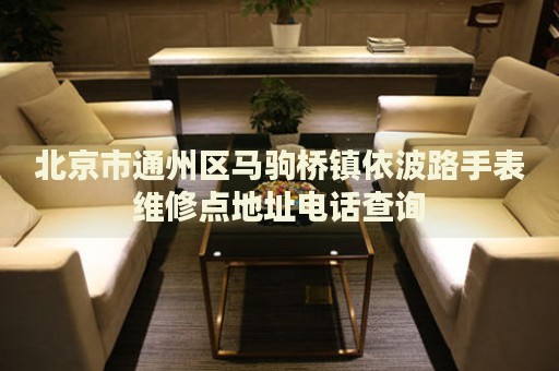 北京市通州區(qū)馬駒橋鎮(zhèn)依波路手表維修點(diǎn)地址電話查詢