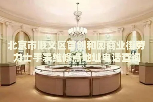 北京市順義區(qū)首創(chuàng)和園商業(yè)街勞力士手表維修點(diǎn)地址電話查詢