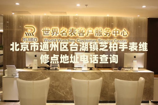 北京市通州區(qū)臺(tái)湖鎮(zhèn)芝柏手表維修點(diǎn)地址電話查詢