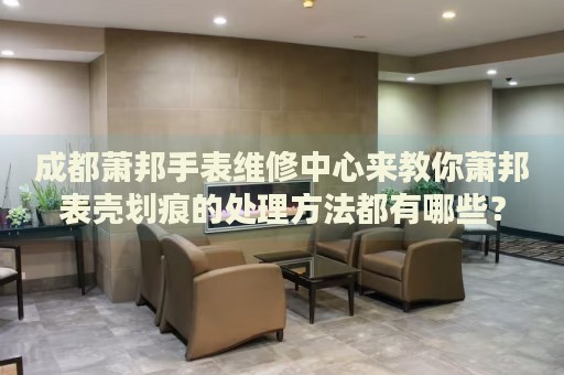 成都蕭邦手表維修中心來教你蕭邦表殼劃痕的處理方法都有哪些？