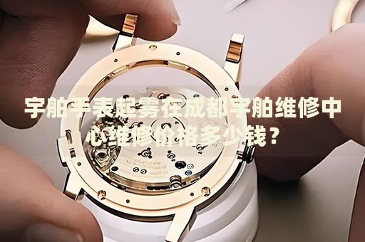 宇舶手表起霧在成都宇舶維修中心維修價格多少錢？