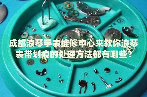 成都浪琴手表維修中心來教你浪琴表帶劃痕的處理方法都有哪些？