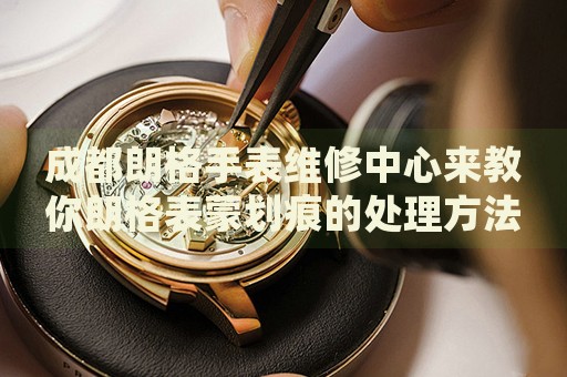成都朗格手表維修中心來教你朗格表蒙劃痕的處理方法都有哪些？
