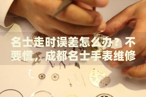 名士走時誤差怎么辦？不要慌，成都名士手表維修中心來幫忙