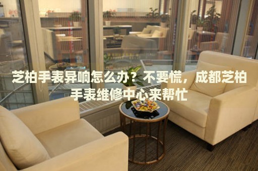 芝柏手表異響怎么辦？不要慌，成都芝柏手表維修中心來幫忙
