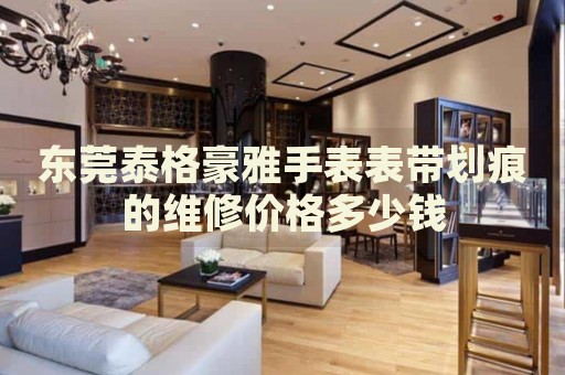 東莞泰格豪雅手表表帶劃痕的維修價(jià)格多少錢