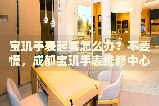 寶璣手表起霧怎么辦？不要慌，成都寶璣手表維修中心來幫忙