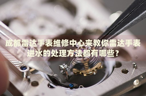 成都雷達手表維修中心來教你雷達手表進水的處理方法都有哪些？
