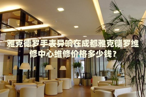 雅克德羅手表異響在成都雅克德羅維修中心維修價格多少錢？