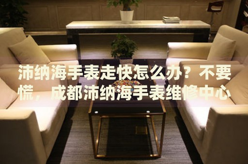 沛納海手表走快怎么辦？不要慌，成都沛納海手表維修中心來幫忙