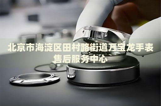北京市海淀區(qū)田村路街道萬寶龍手表售后服務(wù)中心