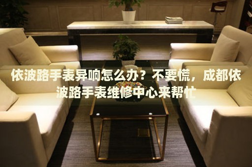 依波路手表異響怎么辦？不要慌，成都依波路手表維修中心來幫忙