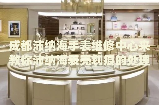 成都沛納海手表維修中心來教你沛納海表殼劃痕的處理方法都有哪些？