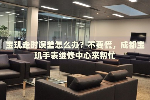 寶璣走時誤差怎么辦？不要慌，成都寶璣手表維修中心來幫忙