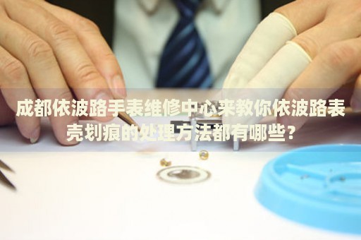 成都依波路手表維修中心來教你依波路表殼劃痕的處理方法都有哪些？