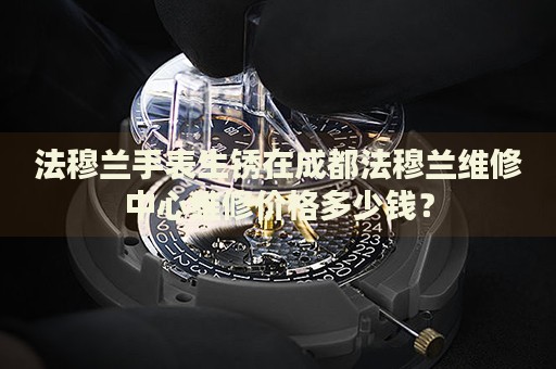 法穆蘭手表生銹在成都法穆蘭維修中心維修價格多少錢？