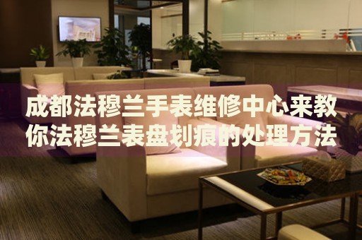 成都法穆蘭手表維修中心來教你法穆蘭表盤劃痕的處理方法都有哪些？