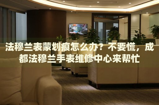 法穆蘭表蒙劃痕怎么辦？不要慌，成都法穆蘭手表維修中心來幫忙
