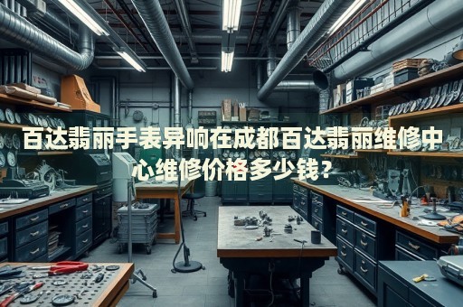 百達(dá)翡麗手表異響在成都百達(dá)翡麗維修中心維修價(jià)格多少錢？