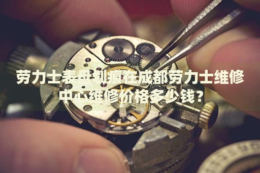 勞力士表盤劃痕在成都勞力士維修中心維修價(jià)格多少錢？