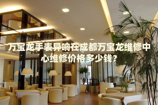 萬寶龍手表異響在成都萬寶龍維修中心維修價格多少錢？