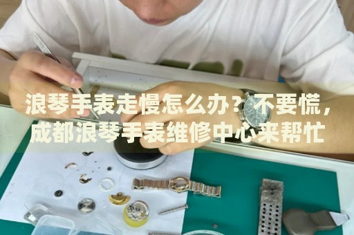 浪琴手表走慢怎么辦？不要慌，成都浪琴手表維修中心來幫忙