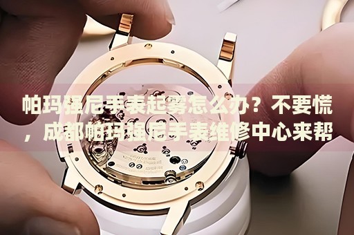 帕瑪強尼手表起霧怎么辦？不要慌，成都帕瑪強尼手表維修中心來幫忙
