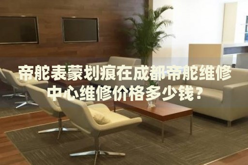 帝舵表蒙劃痕在成都帝舵維修中心維修價格多少錢？