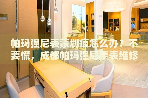 帕瑪強尼表蒙劃痕怎么辦？不要慌，成都帕瑪強尼手表維修中心來幫忙