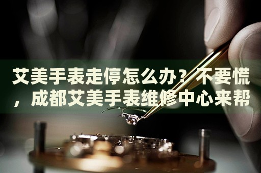 艾美手表走停怎么辦？不要慌，成都艾美手表維修中心來幫忙