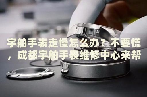 宇舶手表走慢怎么辦？不要慌，成都宇舶手表維修中心來幫忙