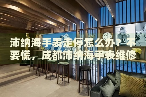 沛納海手表走停怎么辦？不要慌，成都沛納海手表維修中心來幫忙
