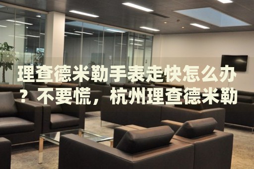 理查德米勒手表走快怎么辦？不要慌，杭州理查德米勒手表維修中心來幫忙