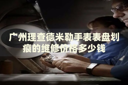 廣州理查德米勒手表表盤劃痕的維修價格多少錢