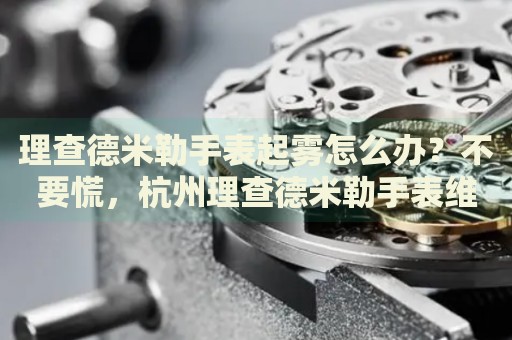 理查德米勒手表起霧怎么辦？不要慌，杭州理查德米勒手表維修中心來幫忙
