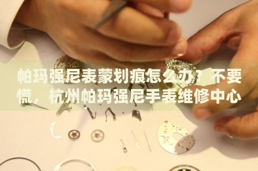 帕瑪強(qiáng)尼表蒙劃痕怎么辦？不要慌，杭州帕瑪強(qiáng)尼手表維修中心來幫忙