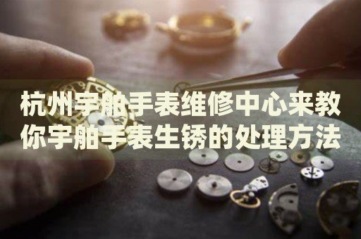杭州宇舶手表維修中心來教你宇舶手表生銹的處理方法都有哪些？