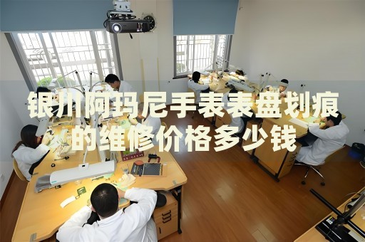 銀川阿瑪尼手表表盤劃痕的維修價(jià)格多少錢