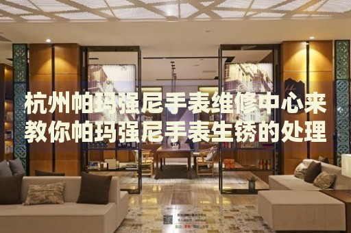 杭州帕瑪強(qiáng)尼手表維修中心來教你帕瑪強(qiáng)尼手表生銹的處理方法都有哪些？