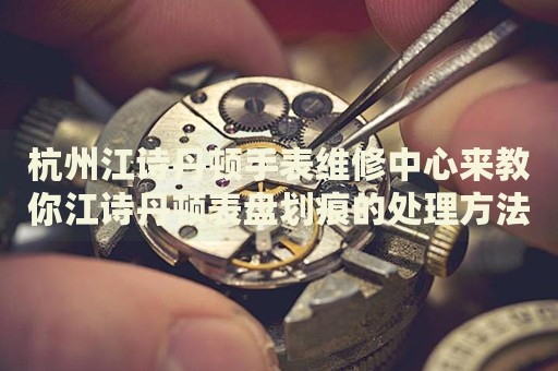 杭州江詩丹頓手表維修中心來教你江詩丹頓表盤劃痕的處理方法都有哪些？