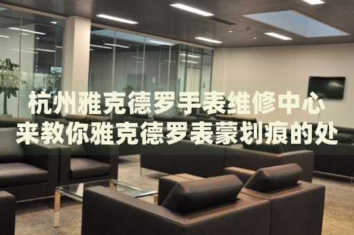 杭州雅克德羅手表維修中心來教你雅克德羅表蒙劃痕的處理方法都有哪些？